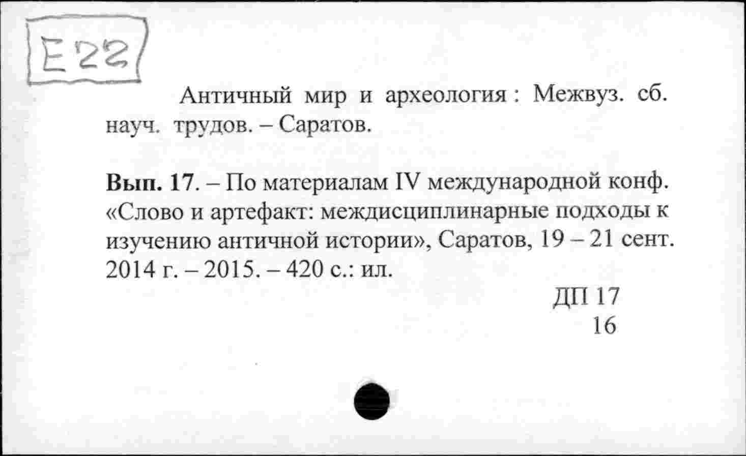 ﻿Античный мир и археология : Межвуз. сб. науч, трудов. - Саратов.
Вып. 17. - По материалам IV международной конф. «Слово и артефакт: междисциплинарные подходы к изучению античной истории», Саратов, 19-21 сент, 2014 г.-2015.-420 с.: ил.
ДП17
16